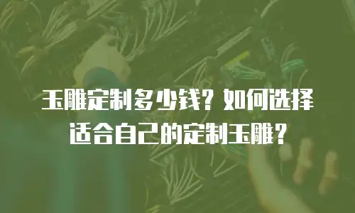 玉雕定制多少钱？如何选择适合自己的定制玉雕？