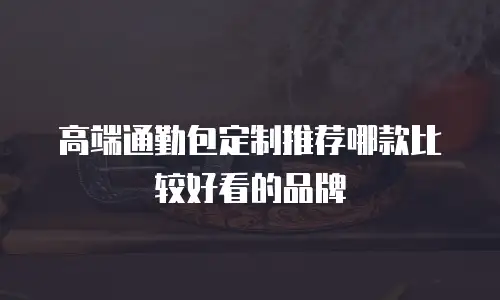 高端通勤包定制推荐哪款比较好看的品牌