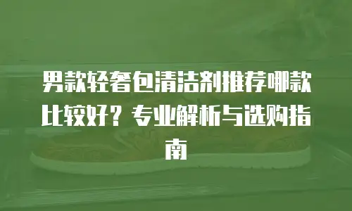 男款轻奢包清洁剂推荐哪款比较好？专业解析与选购指南
