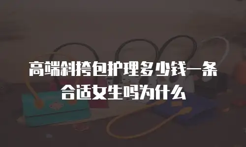 高端斜挎包护理多少钱一条合适女生吗为什么