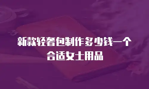 新款轻奢包制作多少钱一个合适女士用品