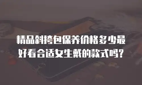 精品斜挎包保养价格多少最好看合适女生戴的款式吗？