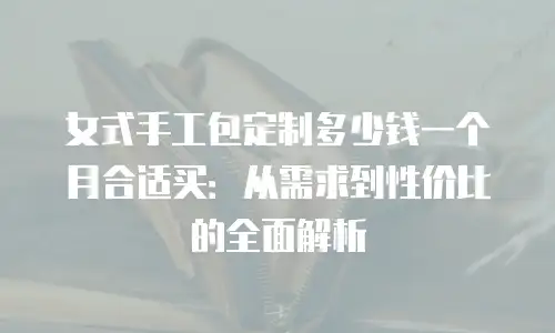 女式手工包定制多少钱一个月合适买：从需求到性价比的全面解析
