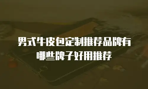 男式牛皮包定制推荐品牌有哪些牌子好用推荐