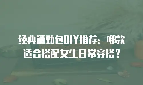经典通勤包DIY推荐：哪款适合搭配女生日常穿搭？