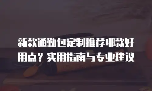 新款通勤包定制推荐哪款好用点？实用指南与专业建议