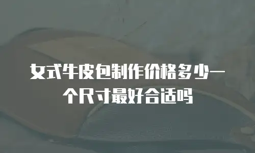 女式牛皮包制作价格多少一个尺寸最好合适吗