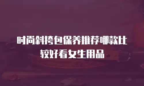 时尚斜挎包保养推荐哪款比较好看女生用品