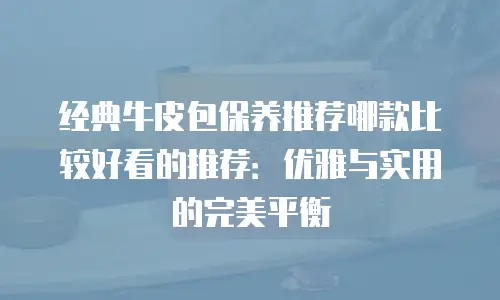 经典牛皮包保养推荐哪款比较好看的推荐：优雅与实用的完美平衡