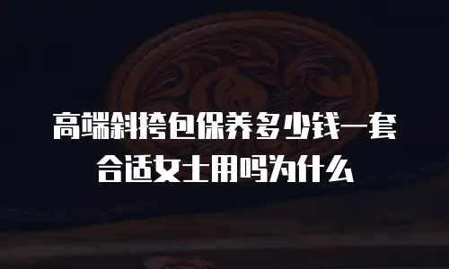 高端斜挎包保养多少钱一套合适女士用吗为什么