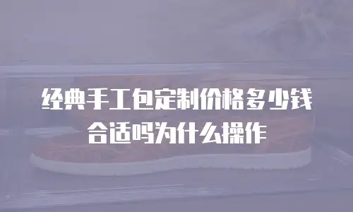 经典手工包定制价格多少钱合适吗为什么操作