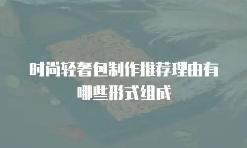 时尚轻奢包制作推荐理由有哪些形式组成