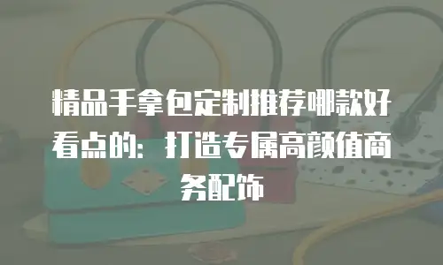 精品手拿包定制推荐哪款好看点的：打造专属高颜值商务配饰