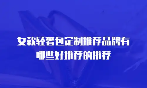 女款轻奢包定制推荐品牌有哪些好推荐的推荐
