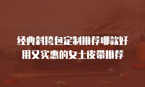 经典斜挎包定制推荐哪款好用又实惠的女士皮带推荐
