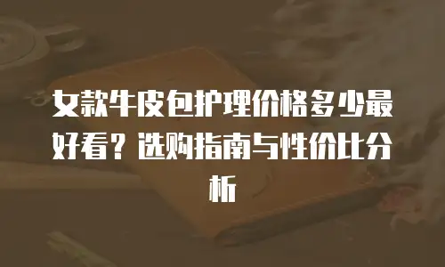 女款牛皮包护理价格多少最好看？选购指南与性价比分析