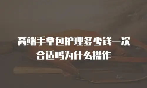 高端手拿包护理多少钱一次合适吗为什么操作