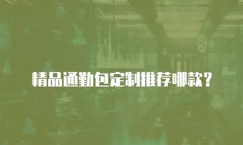 精品通勤包定制推荐哪款？