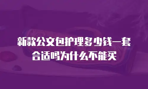 新款公文包护理多少钱一套合适吗为什么不能买