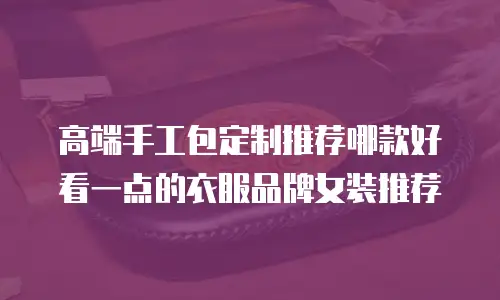 高端手工包定制推荐哪款好看一点的衣服品牌女装推荐
