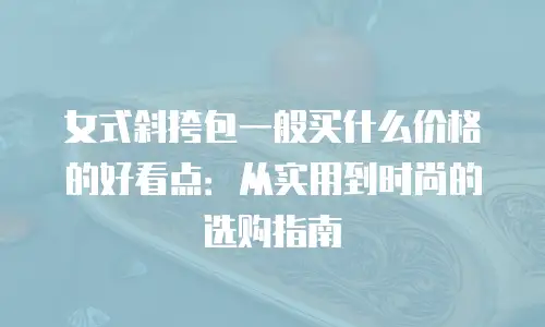 女式斜挎包一般买什么价格的好看点：从实用到时尚的选购指南