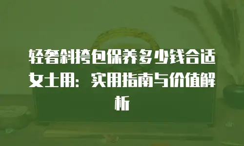 轻奢斜挎包保养多少钱合适女士用：实用指南与价值解析