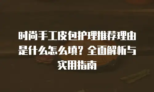 时尚手工皮包护理推荐理由是什么怎么填？全面解析与实用指南