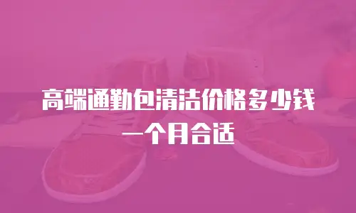 高端通勤包清洁价格多少钱一个月合适