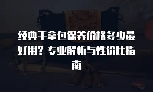 经典手拿包保养价格多少最好用？专业解析与性价比指南