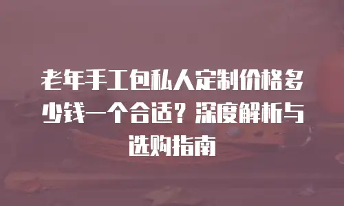 老年手工包私人定制价格多少钱一个合适？深度解析与选购指南
