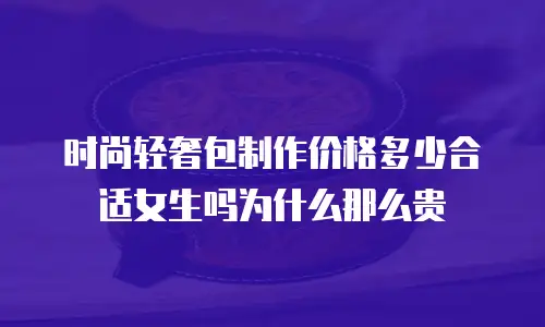 时尚轻奢包制作价格多少合适女生吗为什么那么贵