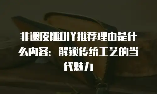 非遗皮雕DIY推荐理由是什么内容：解锁传统工艺的当代魅力