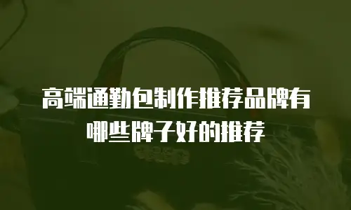 高端通勤包制作推荐品牌有哪些牌子好的推荐