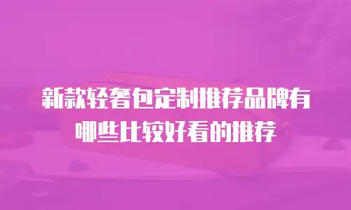 新款轻奢包定制推荐品牌有哪些比较好看的推荐