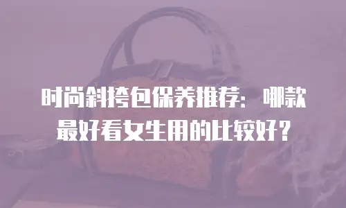 时尚斜挎包保养推荐：哪款最好看女生用的比较好？