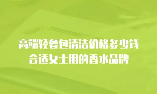 高端轻奢包清洁价格多少钱合适女士用的香水品牌
