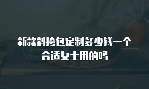 新款斜挎包定制多少钱一个合适女士用的吗