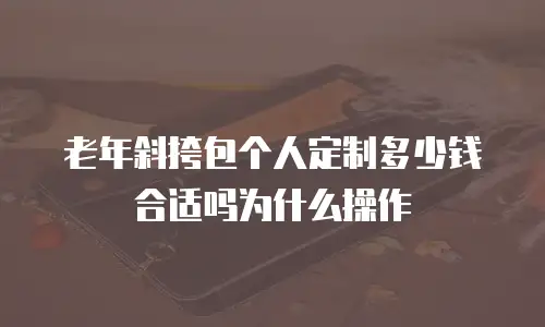 老年斜挎包个人定制多少钱合适吗为什么操作