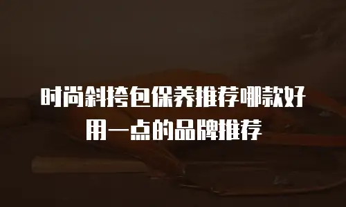 时尚斜挎包保养推荐哪款好用一点的品牌推荐
