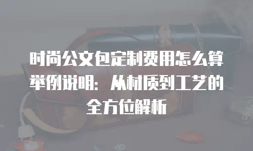 时尚公文包定制费用怎么算举例说明：从材质到工艺的全方位解析