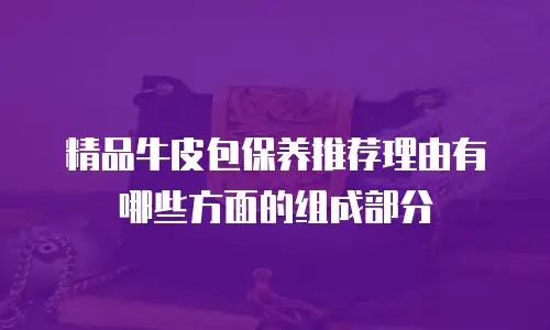 精品牛皮包保养推荐理由有哪些方面的组成部分