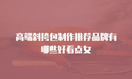 高端斜挎包制作推荐品牌有哪些好看点女