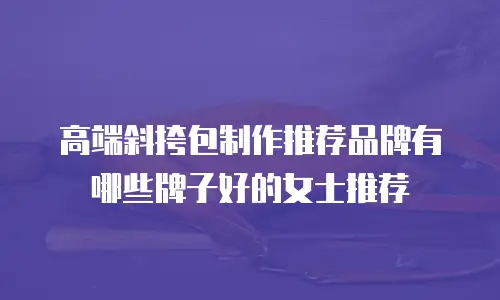 高端斜挎包制作推荐品牌有哪些牌子好的女士推荐