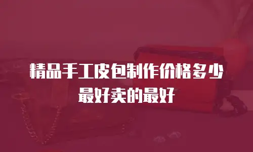 精品手工皮包制作价格多少最好卖的最好