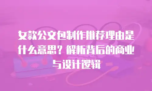 女款公文包制作推荐理由是什么意思？解析背后的商业与设计逻辑