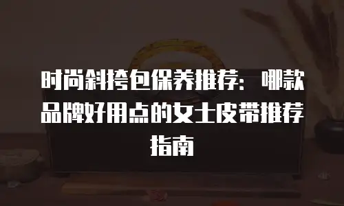 时尚斜挎包保养推荐：哪款品牌好用点的女士皮带推荐指南