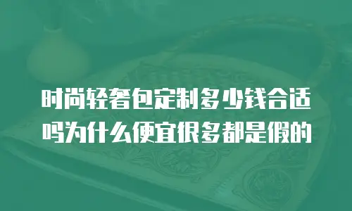 时尚轻奢包定制多少钱合适吗为什么便宜很多都是假的