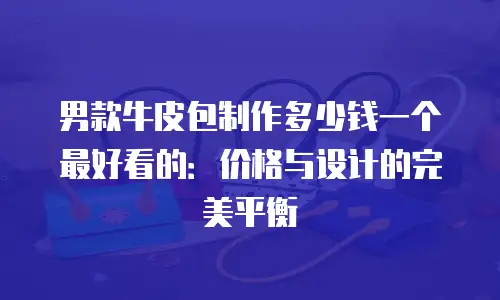 男款牛皮包制作多少钱一个最好看的：价格与设计的完美平衡