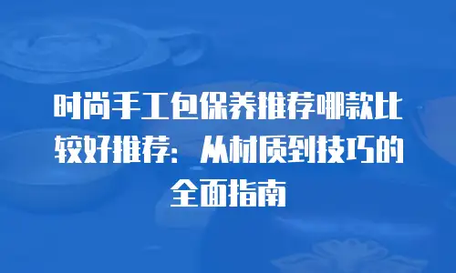 时尚手工包保养推荐哪款比较好推荐：从材质到技巧的全面指南