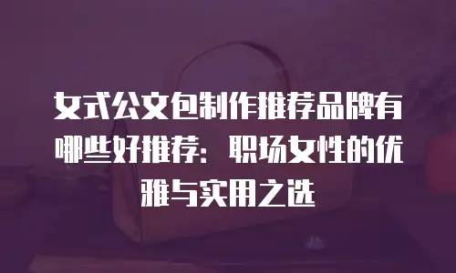 女式公文包制作推荐品牌有哪些好推荐：职场女性的优雅与实用之选